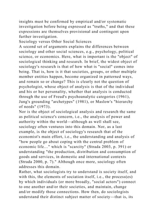 insights must be confirmed by empirical and/or systematic
investigation before being expressed as "truths," and that these
expressions are themselves provisional and contingent upon
further investigation.
Sociology versus Other Social Sciences
A second set of arguments explains the differences between
sociology and other social sciences, e.g., psychology, political
science, or economics. Here, what is important is the "object" of
sociological thinking and research. In brief, the widest object of
sociology's research is that of how what is "social" comes into
being. That is, how is it that societies, groups, or other multiple
member entities happen, become organized in patterned ways,
and remain so or change? This is clearly not the question of
psychologist, whose object of analysis is that of the individual
and his or her personality, whether that analysis is conducted
through the use of Freud's psychoanalytic categories (1961),
Jung's grounding "archetypes" (1981), or Maslow's "hierarchy
of needs" (1973).
Nor is the object of sociological analysis and research the same
as political science's concern, i.e., the analysis of power and
authority within the world—although as well shall see,
sociology often ventures into this domain. Nor, as a last
example, is the object of sociology's research that of the
economist's main effort, i.e., the understanding and analysis of
"how people go about coping with the central problem of
economic life…" which is "scarcity" (Strada 2003, p. 391) or
understanding "the production, distribution and consumption of
goods and services, in domestic and international contexts
(Strada 2000, p. 7)." Although once more, sociology often
addresses this domain.
Rather, what sociologists try to understand is society itself, and
with this, the elements of sociation itself, i.e., the process(es)
by which individuals (or more broadly, "social actors") connect
to one another and/or their societies, and maintain, change
and/or modify those connections. How then, do sociologists
understand their distinct subject matter of society—that is, its
 