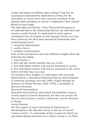 origins and means of stability and/or change? And how do
sociologists understand the implications of these for the
individuals or social actors who variously contribute to the
making and/or remaking of society's components? How indeed!
Return to top of page
The Individual and Society: Three Theoretical Perspectives
As indicated above, the relationship between the individual and
society is multi-faceted. To understand its many aspects,
sociologists have developed several concepts which, over time,
have coalesced into three main theoretical frameworks (also
termed perspectives):
1. structural functionalism
2. conflict theory
3. symbolic interactionism
Each of these perspectives provides different insights about the
following four things
1. what society is
2. how and why society operates the way it does
3. how individuals connect with and are connected to society
4. how individuals connect with and are connected to the social
wholes of which they are a part
To introduce these insights, we shall begin with structural
functionalism, a theoretical framework that has been dominant
in American sociology since the 1950s, largely through the
influence of Talcott Parsons (1902–1979), a sociologist at
Harvard University.
Structural Functionalism
Structural functionalism, also termed functionalism, stresses
several aspects of social interaction, but three are crucial: the
idea of action systems, society's subsystems, and the character
of change.
Action Systems
The first aspect of social interaction of importance to
functionalism is the idea that society is but one of several
"action systems." In a hierarchy of four systems by which one
can explain human interaction as a whole, society is, in effect,
 