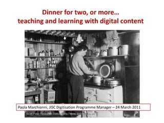 Dinner for two, or more…teaching and learning with digital content Paola MarchionniJISC Digitisation Programme Manager Paola Marchionni, JISC Digitisation Programme Manager – 24 March 2011  