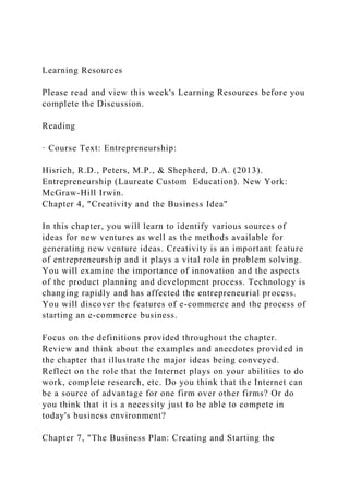Learning Resources
Please read and view this week's Learning Resources before you
complete the Discussion.
Reading
· Course Text: Entrepreneurship:
Hisrich, R.D., Peters, M.P., & Shepherd, D.A. (2013).
Entrepreneurship (Laureate Custom Education). New York:
McGraw-Hill Irwin.
Chapter 4, "Creativity and the Business Idea"
In this chapter, you will learn to identify various sources of
ideas for new ventures as well as the methods available for
generating new venture ideas. Creativity is an important feature
of entrepreneurship and it plays a vital role in problem solving.
You will examine the importance of innovation and the aspects
of the product planning and development process. Technology is
changing rapidly and has affected the entrepreneurial process.
You will discover the features of e-commerce and the process of
starting an e-commerce business.
Focus on the definitions provided throughout the chapter.
Review and think about the examples and anecdotes provided in
the chapter that illustrate the major ideas being conveyed.
Reflect on the role that the Internet plays on your abilities to do
work, complete research, etc. Do you think that the Internet can
be a source of advantage for one firm over other firms? Or do
you think that it is a necessity just to be able to compete in
today's business environment?
Chapter 7, "The Business Plan: Creating and Starting the
 