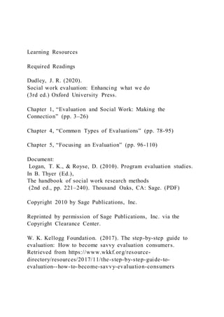 Learning Resources
Required Readings
Dudley, J. R. (2020).
Social work evaluation: Enhancing what we do
(3rd ed.) Oxford University Press.
Chapter 1, “Evaluation and Social Work: Making the
Connection” (pp. 3–26)
Chapter 4, “Common Types of Evaluations” (pp. 78-95)
Chapter 5, “Focusing an Evaluation” (pp. 96-110)
Document:
Logan, T. K., & Royse, D. (2010). Program evaluation studies.
In B. Thyer (Ed.),
The handbook of social work research methods
(2nd ed., pp. 221–240). Thousand Oaks, CA: Sage. (PDF)
Copyright 2010 by Sage Publications, Inc.
Reprinted by permission of Sage Publications, Inc. via the
Copyright Clearance Center.
W. K. Kellogg Foundation. (2017). The step-by-step guide to
evaluation: How to become savvy evaluation consumers.
Retrieved from https://www.wkkf.org/resource-
directory/resources/2017/11/the-step-by-step-guide-to-
evaluation--how-to-become-savvy-evaluation-consumers
 
