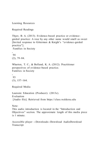 Learning Resources
Required Readings
Thyer, B. A. (2013). Evidence-based practice or evidence-
guided practice: A rose by any other name would smell as sweet
[Invited response to Gitterman & Knight’s “evidence-guided
practice”].
Families in Society
,
94
(2), 79–84.
Wharton, T. C., & Bolland, K. A. (2012). Practitioner
perspectives of evidence-based practice.
Families in Society
,
93
(3), 157–164.
Required Media
Laureate Education (Producer). (2013c).
Evaluation
[Audio file]. Retrieved from https://class.waldenu.edu
Note:
This audio introduction is located in the “Introduction and
Objectives” section. The approximate length of this media piece
is 1 minute.
Accessible player --Downloads--Download AudioDownload
Transcript
 