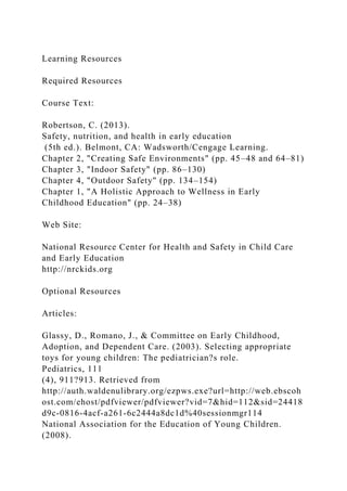 Learning Resources
Required Resources
Course Text:
Robertson, C. (2013).
Safety, nutrition, and health in early education
(5th ed.). Belmont, CA: Wadsworth/Cengage Learning.
Chapter 2, "Creating Safe Environments" (pp. 45–48 and 64–81)
Chapter 3, "Indoor Safety" (pp. 86–130)
Chapter 4, "Outdoor Safety" (pp. 134–154)
Chapter 1, "A Holistic Approach to Wellness in Early
Childhood Education" (pp. 24–38)
Web Site:
National Resource Center for Health and Safety in Child Care
and Early Education
http://nrckids.org
Optional Resources
Articles:
Glassy, D., Romano, J., & Committee on Early Childhood,
Adoption, and Dependent Care. (2003). Selecting appropriate
toys for young children: The pediatrician?s role.
Pediatrics, 111
(4), 911?913. Retrieved from
http://auth.waldenulibrary.org/ezpws.exe?url=http://web.ebscoh
ost.com/ehost/pdfviewer/pdfviewer?vid=7&hid=112&sid=24418
d9c-0816-4acf-a261-6c2444a8dc1d%40sessionmgr114
National Association for the Education of Young Children.
(2008).
 
