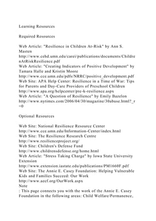Learning Resources
Required Resources
Web Article: "Resilience in Children At-Risk" by Ann S.
Masten
http://www.cehd.umn.edu/carei/publications/documents/Childre
nAtRiskResilience.pdf
Web Article: "Creating Indicators of Positive Development" by
Tamara Halle and Kristin Moore
http://www.cce.umn.edu/pdfs/NRRC/positive_development.pdf
Web Site: APA Help Center: Resilience in a Time of War: Tips
for Parents and Day-Care Providers of Preschool Children
http://www.apa.org/helpcenter/pre-k-resilience.aspx
Web Article: "A Question of Resilience" by Emily Bazelon
http://www.nytimes.com/2006/04/30/magazine/30abuse.html?_r
=0
Optional Resources
Web Site: National Resilience Resource Center
http://www.cce.umn.edu/Information-Center/index.html
Web Site: The Resilience Research Centre
http://www.resilienceproject.org/
Web Site: Children's Defense Fund
http://www.childrensdefense.org/home.html
Web Article: "Stress Taking Charge" by Iowa State University
Extension
http://www.extension.iastate.edu/publications/PM1660F.pdf
Web Site: The Annie E. Casey Foundation: Helping Vulnerable
Kids and Families Succeed: Our Work
http://www.aecf.org/OurWork.aspx
Note
: This page connects you with the work of the Annie E. Casey
Foundation in the following areas: Child Welfare/Permanence,
 