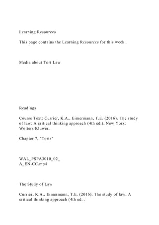 Learning Resources
This page contains the Learning Resources for this week.
Media about Tort Law
Readings
Course Text: Currier, K.A., Eimermann, T.E. (2016). The study
of law: A critical thinking approach (4th ed.). New York:
Wolters Kluwer.
Chapter 7, "Torts"
WAL_PSPA3010_02_
A_EN-CC.mp4
The Study of Law
Currier, K.A., Eimermann, T.E. (2016). The study of law: A
critical thinking approach (4th ed. .
 
