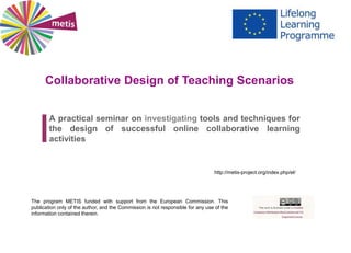 Collaborative Design of Teaching Scenarios
A practical seminar on investigating tools and techniques for
the design of successful online collaborative learning
activities
The program METIS funded with support from the European Commission. This
publication only of the author, and the Commission is not responsible for any use of the
information contained therein.
http://metis-project.org/index.php/el/
 