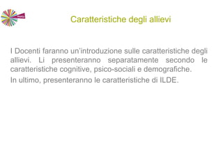 Caratteristiche degli allievi
I Docenti faranno un’introduzione sulle caratteristiche degli
allievi. Li presenteranno separatamente secondo le
caratteristiche cognitive, psico-sociali e demografiche.
In ultimo, presenteranno le caratteristiche di ILDE.
 