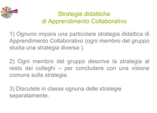 Strategie didattiche
di Apprendimento Collaborativo
1) Ognuno impara una particolare strategia didattica di
Apprendimento Collaborativo (ogni membro del gruppo
studia una strategia diversa ).
2) Ogni membro del gruppo descrive la strategia al
resto dei colleghi – per concludere con una visione
comune sulla strategia.
3) Discutete in classe ognuna delle strategie
separatamente.
 