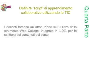 Definire ‘script’ di apprendimento
collaborativo utilizzando le TIC
I docenti faranno un’introduzione sull’utilizzo dello
strumento Web Collage, integrato in ILDE, per la
scrittura dei contenuti del corso.
QuartaParte
 