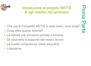 Introduzione al progetto METIS
& agli obiettivi del seminario
• Che cos’è il progetto METIS e quali sono i suoi scopi?
• Cosa offre questo tutorial?
• Le attività che verranno portate a termine
• Gli strumenti a supporto del nostro lavoro
• Le nostre competenze come educatori
• Liberatorie
PrimaParte
 