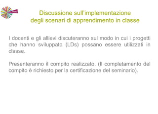 Discussione sull’implementazione
degli scenari di apprendimento in classe
I docenti e gli allievi discuteranno sul modo in cui i progetti
che hanno sviluppato (LDs) possano essere utilizzati in
classe.
Presenteranno il compito realizzato. (Il completamento del
compito è richiesto per la certificazione del seminario).
 