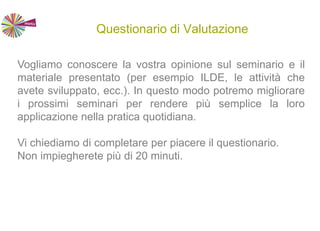 Questionario di Valutazione
Vogliamo conoscere la vostra opinione sul seminario e il
materiale presentato (per esempio ILDE, le attività che
avete sviluppato, ecc.). In questo modo potremo migliorare
i prossimi seminari per rendere più semplice la loro
applicazione nella pratica quotidiana.
Vi chiediamo di completare per piacere il questionario.
Non impiegherete più di 20 minuti.
 