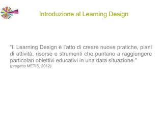Introduzione al Learning Design
“Il Learning Design è l’atto di creare nuove pratiche, piani
di attività, risorse e strumenti che puntano a raggiungere
particolari obiettivi educativi in una data situazione."
(progetto METIS, 2012)
 