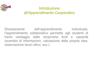 Introduzione
all’Apprendimento Cooperativo
Diversamente dall’apprendimento individuale,
l’apprendimento collaborativo permette agli studenti di
trarre vantaggio dalle reciproche fonti e capacità
(scambio di informazioni, valutazione delle proprie idee,
osservazione lavori altrui, ecc.)
 