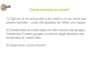 Come rovinare un corso?
1) Ognuno di voi scriva due o tre modi in cui un corso può
essere rovinato – cose che possono far fallire una classe.
2) Condividete le vostre idee con altri membri del gruppo.
Create per il vostro gruppo un elenco degli elementi che
strutturano le vostre idee.
3) Quali sono i punti chiave?
 