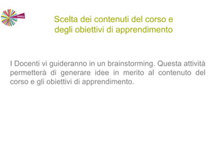 Scelta dei contenuti del corso e
degli obiettivi di apprendimento
I Docenti vi guideranno in un brainstorming. Questa attività
permetterà di generare idee in merito al contenuto del
corso e gli obiettivi di apprendimento.
 