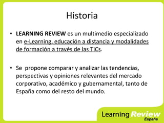 Historia
• LEARNING REVIEW es un multimedio especializado
  en e-Learning, educación a distancia y modalidades
  de formación a través de las TICs.

• Se propone comparar y analizar las tendencias,
  perspectivas y opiniones relevantes del mercado
  corporativo, académico y gubernamental, tanto de
  España como del resto del mundo.
 