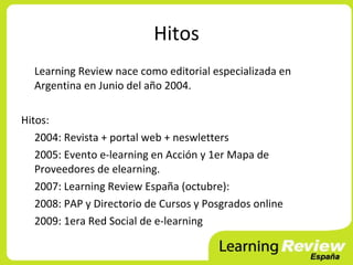 Hitos
  Learning Review nace como editorial especializada en
  Argentina en Junio del año 2004.

Hitos:
   2004: Revista + portal web + neswletters
   2005: Evento e-learning en Acción y 1er Mapa de
   Proveedores de elearning.
   2007: Learning Review España (octubre):
   2008: PAP y Directorio de Cursos y Posgrados online
   2009: 1era Red Social de e-learning
 