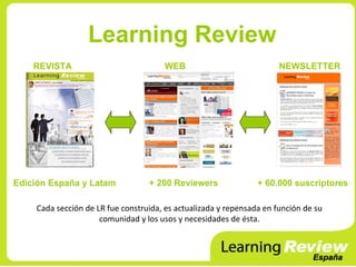 Learning Review
    REVISTA                            WEB                            NEWSLETTER




Edición España y Latam            + 200 Reviewers               + 60.000 suscriptores

    Cada sección de LR fue construida, es actualizada y repensada en función de su
                     comunidad y los usos y necesidades de ésta.
 