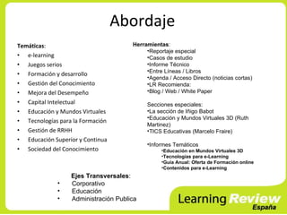 Abordaje
Temáticas:                            Herramientas:
                                           •Reportaje especial
• e-learning                               •Casos de estudio
• Juegos serios                            •Informe Técnico
                                           •Entre Líneas / Libros
• Formación y desarrollo
                                           •Agenda / Acceso Directo (noticias cortas)
• Gestión del Conocimiento                 •LR Recomienda:
• Mejora del Desempeño                     •Blog / Web / White Paper

• Capital Intelectual                      Secciones especiales:
• Educación y Mundos Virtuales             •La sección de Iñigo Babot
                                           •Educación y Mundos Virtuales 3D (Ruth
• Tecnologías para la Formación
                                           Martinez)
• Gestión de RRHH                          •TICS Educativas (Marcelo Fraire)
• Educación Superior y Continua
                                           •Informes Temáticos
• Sociedad del Conocimiento                      •Educación en Mundos Virtuales 3D
                                                 •Tecnologías para e-Learning
                                                 •Guía Anual: Oferta de Formación online
                                                 •Contenidos para e-Learning
                  Ejes Transversales:
             •    Corporativo
             •    Educación
             •    Administración Publica
 