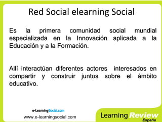Red Social elearning Social
Es la primera comunidad social mundial
especializada en la Innovación aplicada a la
Educación y a la Formación.


Allí interactúan diferentes actores interesados en
compartir y construir juntos sobre el ámbito
educativo.




    www.e-learningsocial.com
 