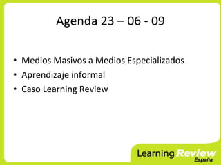 Agenda 23 – 06 - 09

• Medios Masivos a Medios Especializados
• Aprendizaje informal
• Caso Learning Review
 