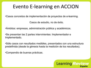 Evento E-learning en ACCION
•Casos concretos de implementación de proyectos de e-learning.

                     Casos de estudio, no de éxito.

•Ámbitos: empresas, administración pública y académicos.

•Se presentan las 2 partes intervinientes: Implementador e
Implementado.

•Sólo casos con resultados medibles, presentados con una estructura
predefinida (desde la génesis hasta la medición de los resultados).

•Compendio de buenas prácticas.
 