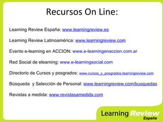 Recursos On Line:
Learning Review España: www.learningreview.es

Learning Review Latinoamérica: www.learningreview.com

Evento e-learning en ACCION: www.e-learningenaccion.com.ar

Red Social de elearning: www.e-learningsocial.com

Directorio de Cursos y posgrados: www.cursos_y_posgrados.learningreview.com

Búsqueda y Selección de Personal: www.learningreview.com/busquedas

Revistas a medida: www.revistasamedida.com
 
