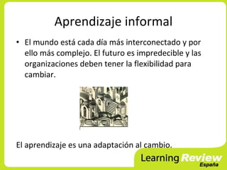 Aprendizaje informal
• El mundo está cada día más interconectado y por
  ello más complejo. El futuro es impredecible y las
  organizaciones deben tener la flexibilidad para
  cambiar.




El aprendizaje es una adaptación al cambio.
 
