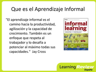 Que es el Aprendizaje Informal
"El aprendizaje informal es el
  camino hacia la productividad,
  agilización y la capacidad de
  crecimiento. También es un
  enfoque que respeta al
  trabajador y lo desafía a
  potenciar al máximo todas sus
  capacidades.“ Jay Cross
 