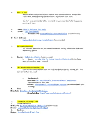 4. Basics Of Linux
Why Linux? Because you will be working with many remote machines, doing SSH to
access them, and performing operations so it’s important to learn them.
You don’t have to remember all the commands but just understand what they do and
how to write them
a. Udemy - Linux for Beginners: Linux Basics
b. Coursera - Linux Fundamentals
c. freeCodeCamp - Top 50 Most Popular Linux Commands (Recommended)
Do Hands-On Project
• Beginner Data Engineering Portfolio Project (Recommended)
5. Big Data Fundamentals
This section is theoretical and you need to understand how big data system works and
their history of them
a. Coursera - Big Data Specialization (Recommended)
b. Udemy - Learn Big Data: The Hadoop Ecosystem Masterclass (Do this if you
want to learn about legacy systems)
6. Data Warehouse Fundamentals + Tool
Learn Fundamentals and then learn one tool, Snowflake, BigQuery, Redshift, etc… Just
learn one and you are good!
a. Fundamentals
i.Coursera - Data Warehousing for Business Intelligence Specialization
(recommended for deep dive)
ii.Udemy - Data Warehouse Fundamentals for Beginners (recommended for quick
learning)
b. Tools
i.Snowflake - Snowflake – The Complete Masterclass
ii.Snowflake Doc - https://www.snowflake.com/certifications/
7. Learn Batch Processing + Tool
a. Spark Fundamentals
i.DataCamp - Big Data Fundamentals with PySpark (recommended)
ii.Udemy - Spark and Python for Big Data with PySpark
b. Databricks
i.Udemy - Azure Databricks & Spark Core
 
