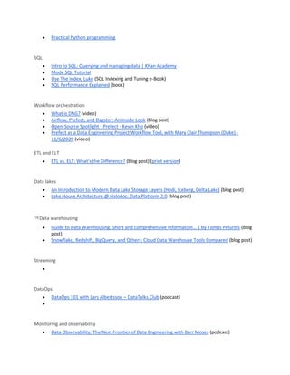 • Practical Python programming
SQL
• Intro to SQL: Querying and managing data | Khan Academy
• Mode SQL Tutorial
• Use The Index, Luke (SQL Indexing and Tuning e-Book)
• SQL Performance Explained (book)
Workflow orchestration
• What is DAG? (video)
• Airflow, Prefect, and Dagster: An Inside Look (blog post)
• Open-Source Spotlight - Prefect - Kevin Kho (video)
• Prefect as a Data Engineering Project Workflow Tool, with Mary Clair Thompson (Duke) -
11/6/2020 (video)
ETL and ELT
• ETL vs. ELT: What’s the Difference? (blog post) (print version)
Data lakes
• An Introduction to Modern Data Lake Storage Layers (Hodi, Iceberg, Delta Lake) (blog post)
• Lake House Architecture @ Halodoc: Data Platform 2.0 (blog post)
ㅋData warehousing
• Guide to Data Warehousing. Short and comprehensive information… | by Tomas Peluritis (blog
post)
• Snowflake, Redshift, BigQuery, and Others: Cloud Data Warehouse Tools Compared (blog post)
Streaming
•
DataOps
• DataOps 101 with Lars Albertsson – DataTalks.Club (podcast)
•
Monitoring and observability
• Data Observability: The Next Frontier of Data Engineering with Barr Moses (podcast)
 