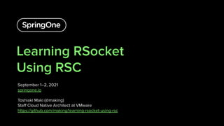 Learning RSocket
Using RSC
September 1–2, 2021
springone.io
Toshiaki Maki (@making)
Staﬀ Cloud Native Architect at VMware
https://github.com/making/learning-rsocket-using-rsc
1
 