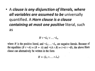 • A clause is any disjunction of literals, where
all variables are assumed to be universally
quantified. A Horn clause is a clause
containing at most one positive literal, such
as
 