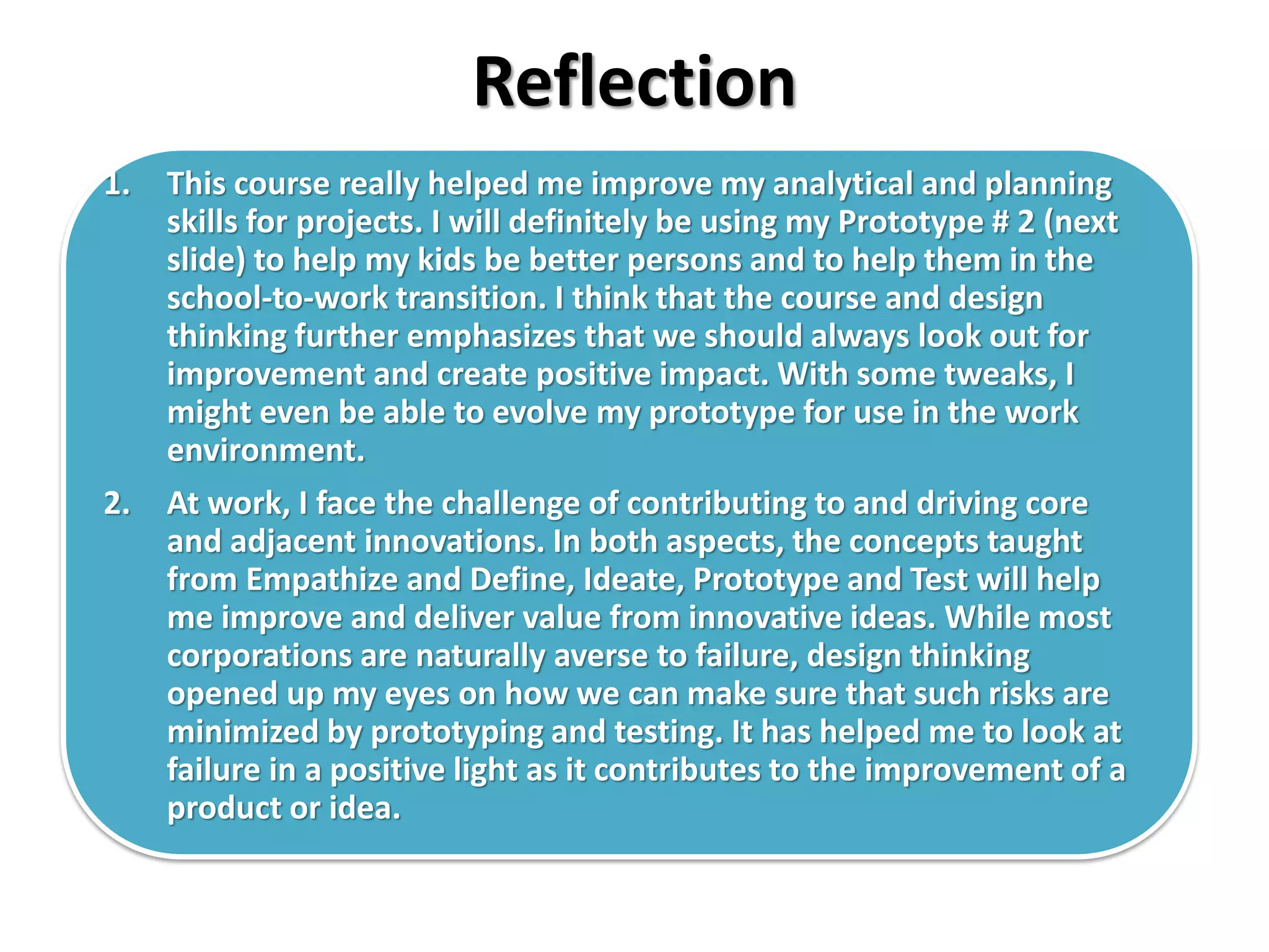 Reflection
1. This course really helped me improve my analytical and planning
skills for projects. I will definitely be using my Prototype # 2 (next
slide) to help my kids be better persons and to help them in the
school-to-work transition. I think that the course and design
thinking further emphasizes that we should always look out for
improvement and create positive impact. With some tweaks, I
might even be able to evolve my prototype for use in the work
environment.
2. At work, I face the challenge of contributing to and driving core
and adjacent innovations. In both aspects, the concepts taught
from Empathize and Define, Ideate, Prototype and Test will help
me improve and deliver value from innovative ideas. While most
corporations are naturally averse to failure, design thinking
opened up my eyes on how we can make sure that such risks are
minimized by prototyping and testing. It has helped me to look at
failure in a positive light as it contributes to the improvement of a
product or idea.
 