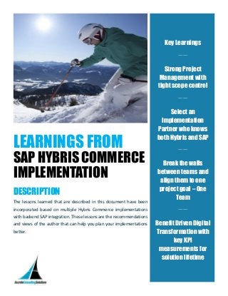 LEARNINGS FROM
SAP HYBRIS COMMERCE
IMPLEMENTATION
DESCRIPTION
The lessons learned that are described in this document have been
incorporated based on multiple Hybris Commerce implementations
with backend SAP integration. These lessons are the recommendations
and views of the author that can help you plan your implementations
better.
Key Learnings
____
Strong Project
Management with
tight scope control
____
Select an
Implementation
Partner who knows
both Hybris and SAP
____
Break the walls
between teams and
align them to one
project goal – One
Team
____
Benefit Driven Digital
Transformation with
key KPI
measurements for
solution lifetime
 