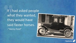 If I had asked people
what they wanted,
they would have
said faster horses.
-”Henry Ford”
 