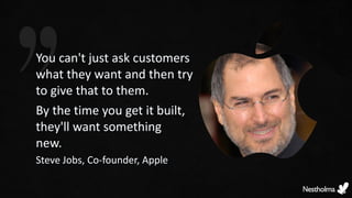 You can't just ask customers
what they want and then try
to give that to them.
By the time you get it built,
they'll want something
new.
Steve Jobs, Co-founder, Apple
 