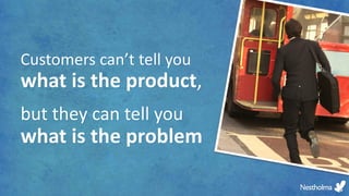 Customers can’t tell you
what is the product,
but they can tell you
what is the problem
 