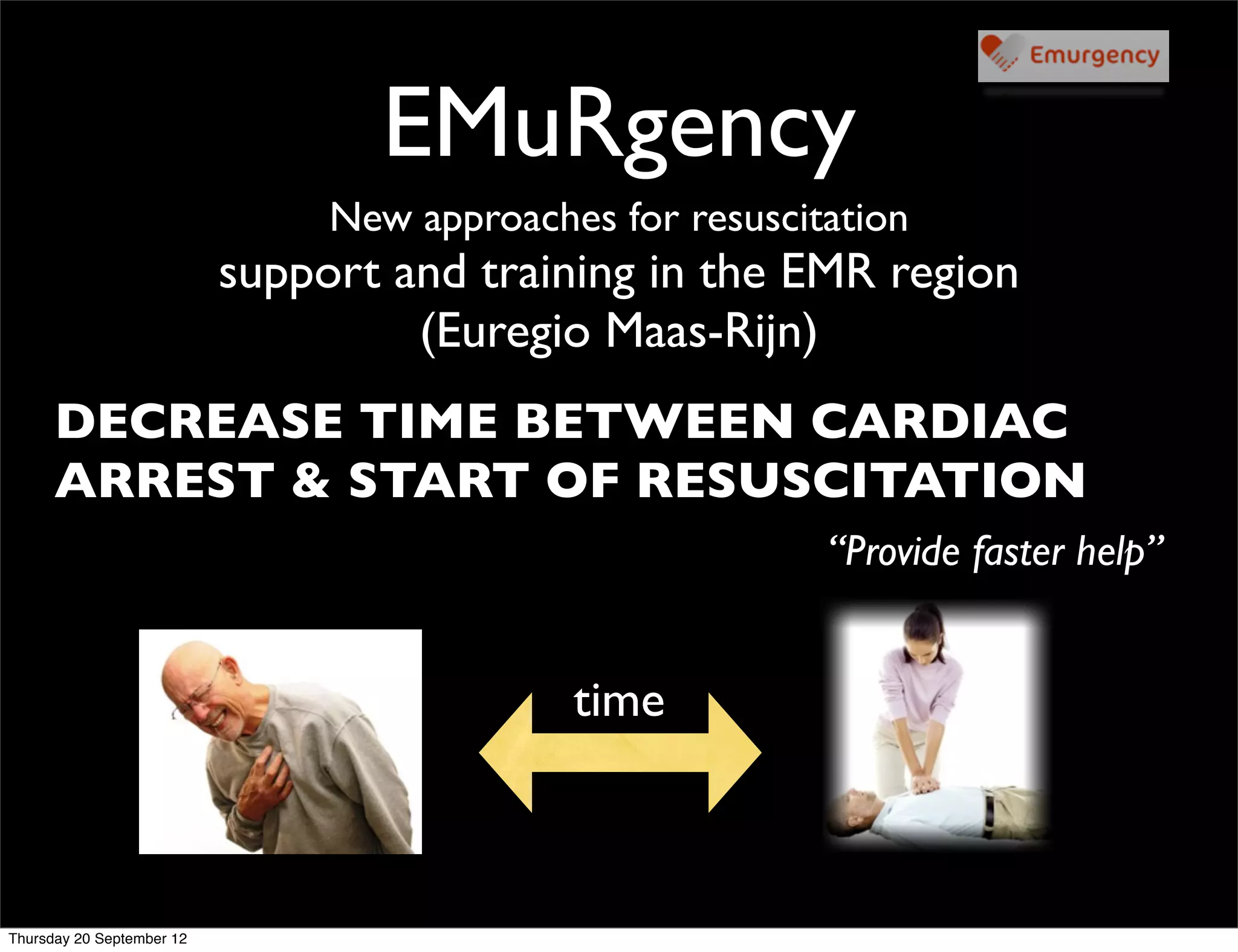 EMuRgency
                                New approaches for resuscitation
                           support and training in the EMR region
                                    (Euregio Maas-Rijn)
      DECREASE TIME BETWEEN CARDIAC
      ARREST & START OF RESUSCITATION
                                                           “Provide faster help”


                                             time



Thursday 20 September 12
 