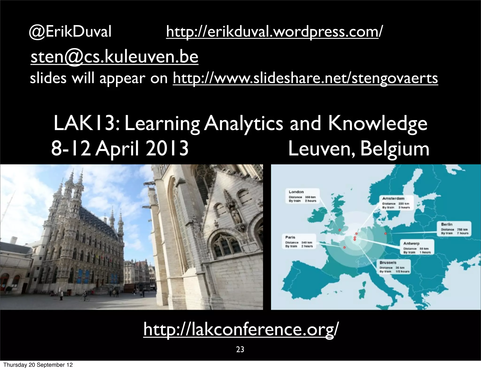 @ErikDuval           http://erikduval.wordpress.com/
         sten@cs.kuleuven.be
         slides will appear on http://www.slideshare.net/stengovaerts

                LAK13: Learning Analytics and Knowledge
                8-12 April 2013           Leuven, Belgium




                           http://lakconference.org/
                                       23
Thursday 20 September 12
 