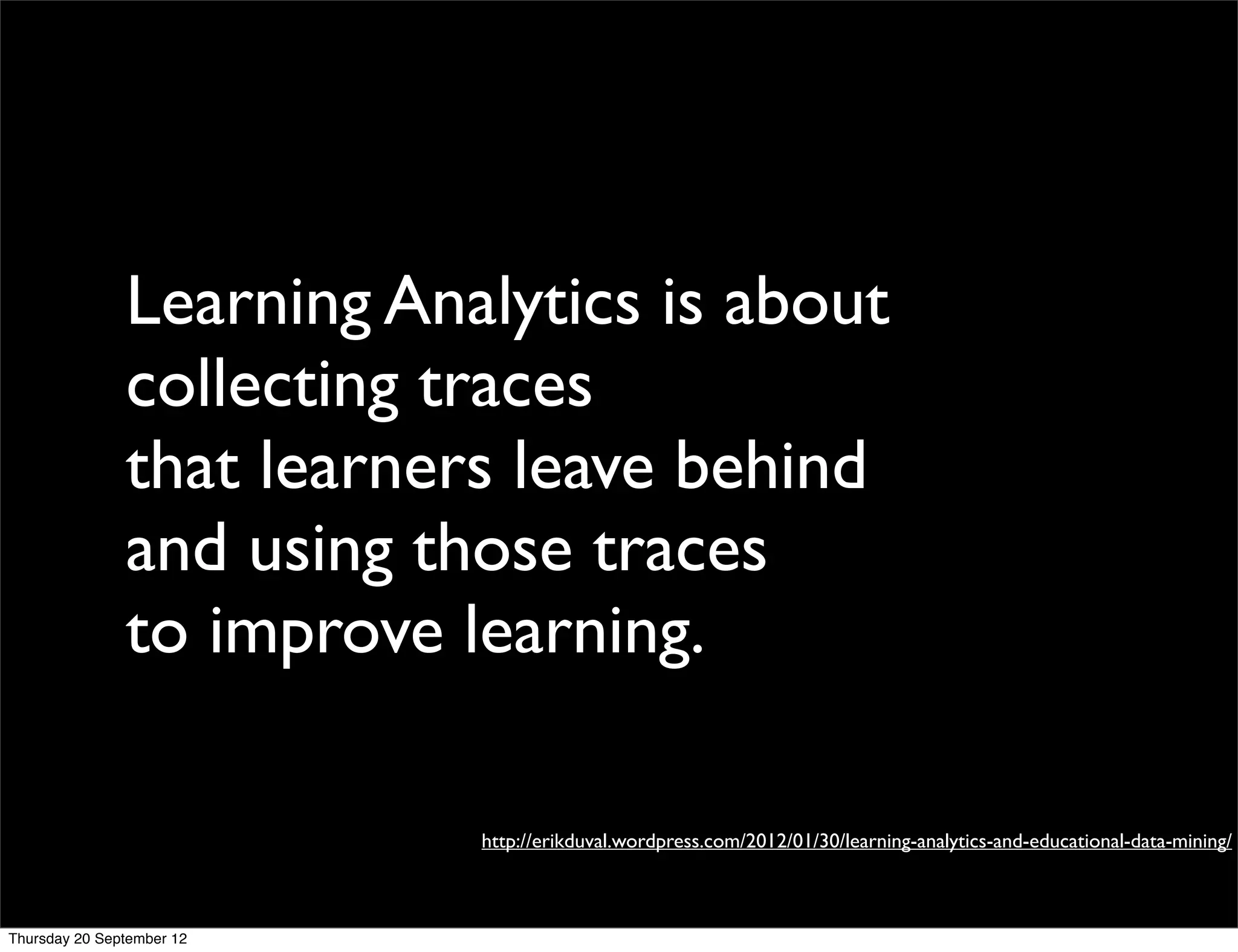Learning Analytics is about
               collecting traces
               that learners leave behind
               and using those traces
               to improve learning.

                           http://erikduval.wordpress.com/2012/01/30/learning-analytics-and-educational-data-mining/



Thursday 20 September 12
 