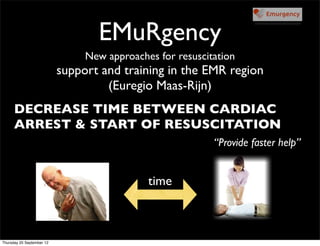 EMuRgency
                                New approaches for resuscitation
                           support and training in the EMR region
                                    (Euregio Maas-Rijn)
      DECREASE TIME BETWEEN CARDIAC
      ARREST & START OF RESUSCITATION
                                                           “Provide faster help”


                                             time



Thursday 20 September 12
 