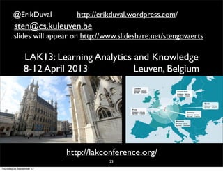 @ErikDuval           http://erikduval.wordpress.com/
         sten@cs.kuleuven.be
         slides will appear on http://www.slideshare.net/stengovaerts

                LAK13: Learning Analytics and Knowledge
                8-12 April 2013           Leuven, Belgium




                           http://lakconference.org/
                                       23
Thursday 20 September 12
 