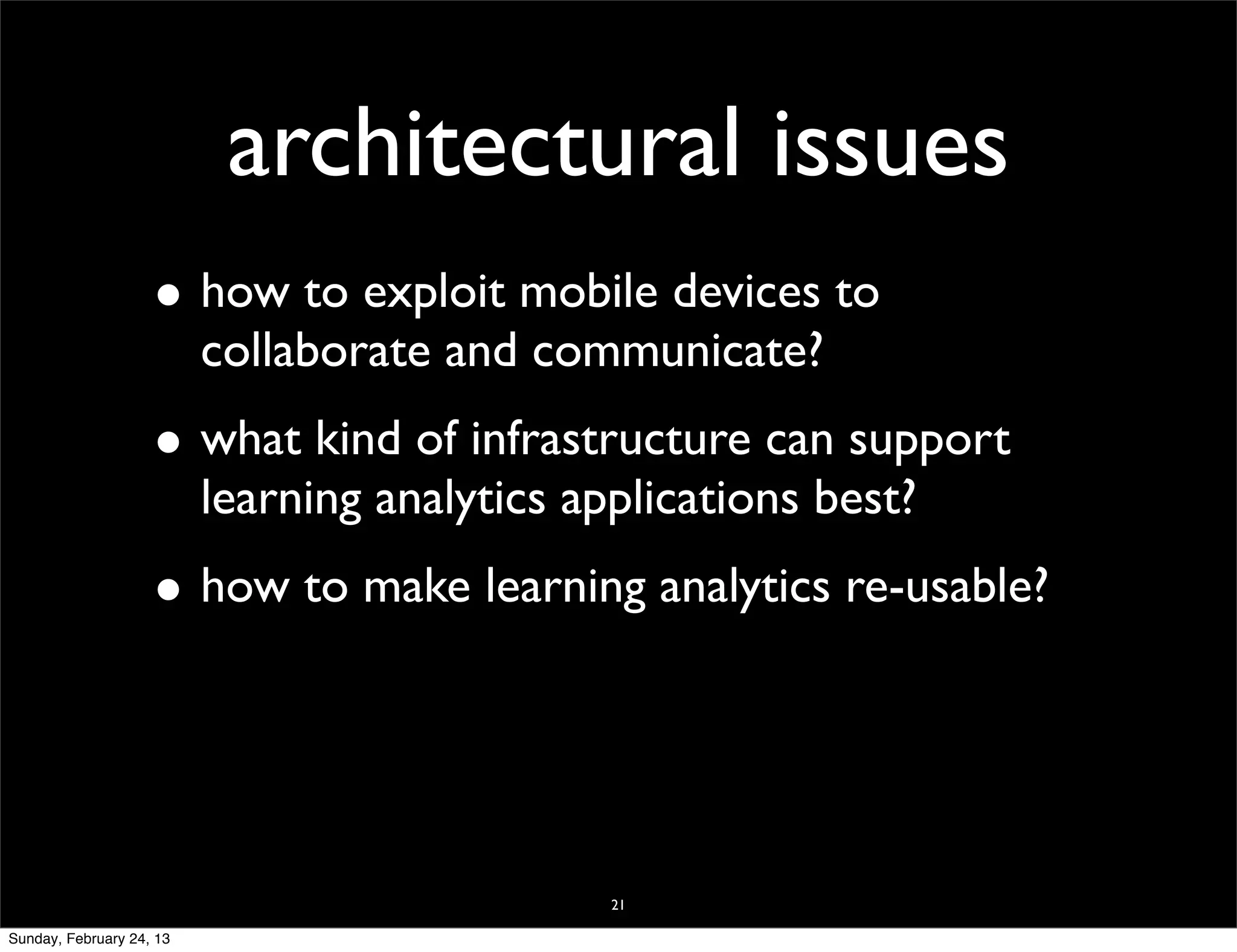 architectural issues
                    • how to exploit mobile devices to
                          collaborate and communicate?
                    • what kind of infrastructure can support
                          learning analytics applications best?
                    • how to make learning analytics re-usable?



                                               21

Sunday, February 24, 13
 