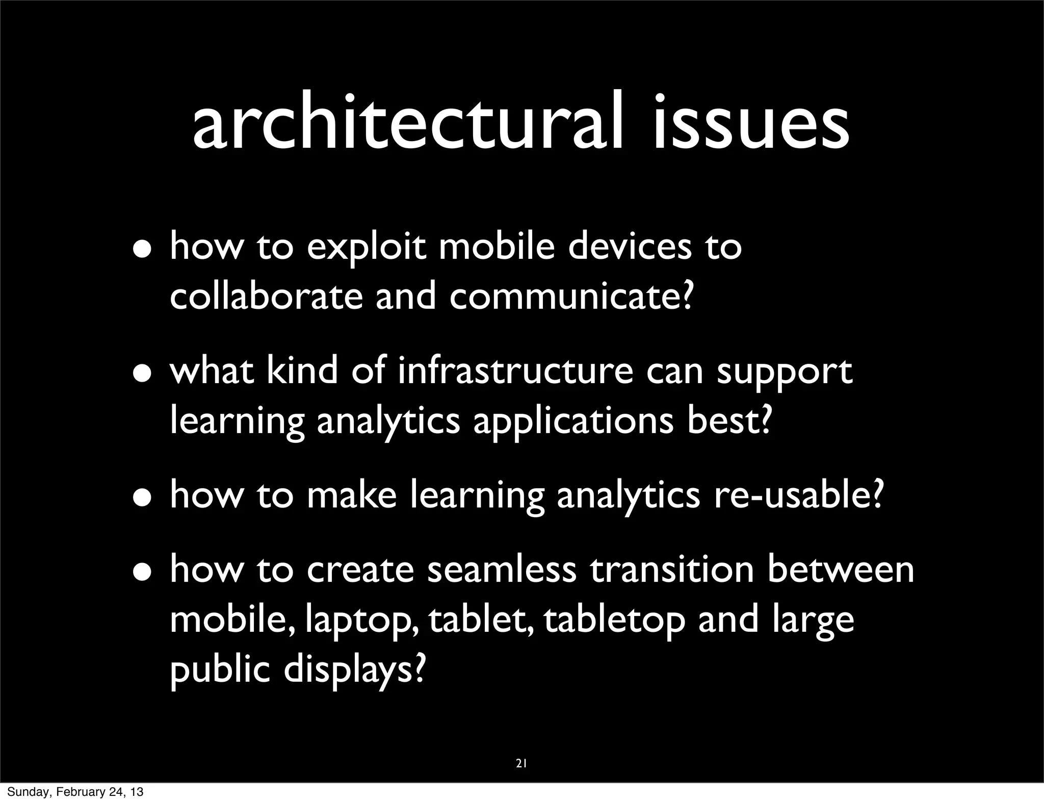 architectural issues
                    • how to exploit mobile devices to
                          collaborate and communicate?
                    • what kind of infrastructure can support
                          learning analytics applications best?
                    • how to make learning analytics re-usable?
                    • how to create seamless transition between
                          mobile, laptop, tablet, tabletop and large
                          public displays?

                                               21

Sunday, February 24, 13
 