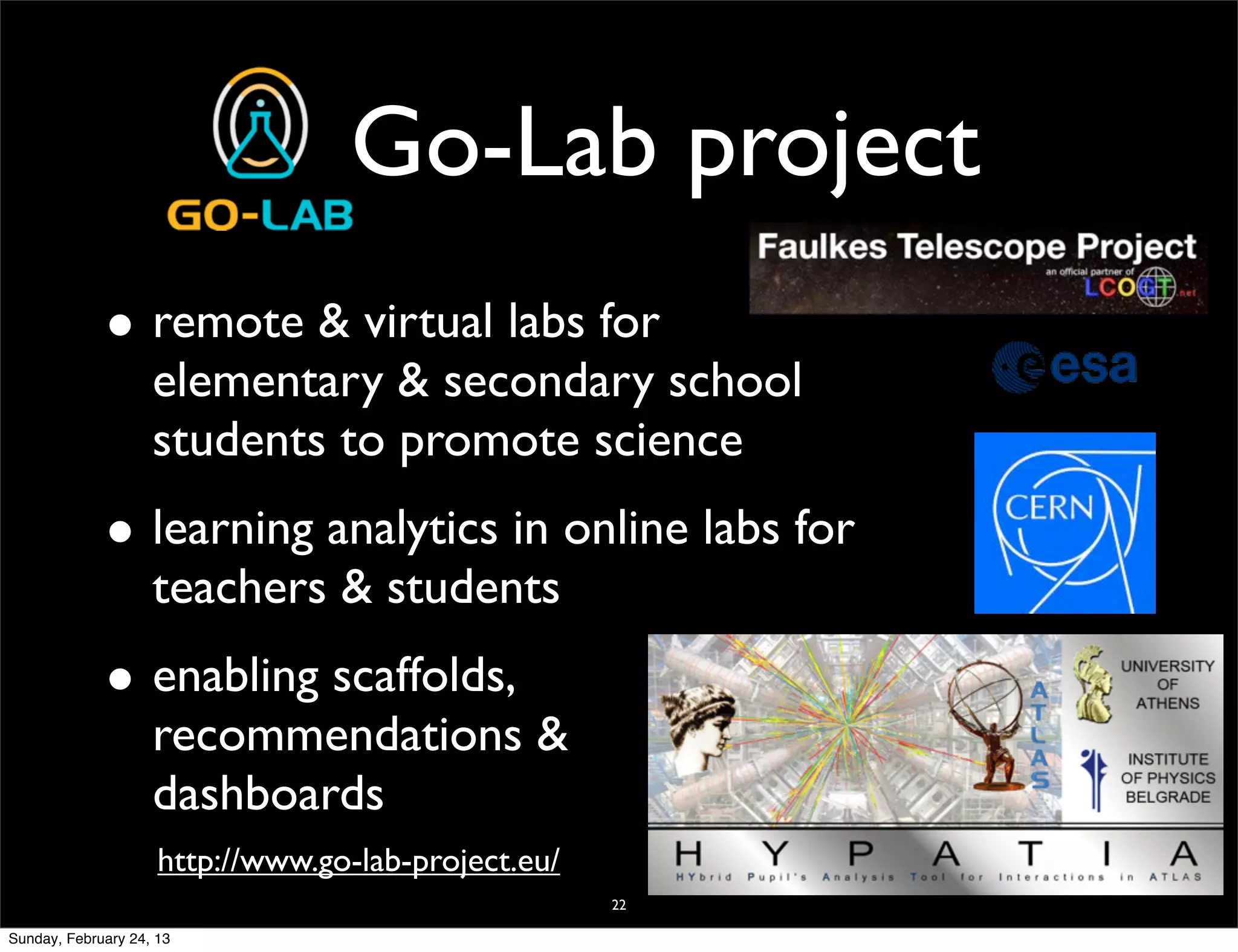 Go-Lab project
             • remote & virtual labs for
                    elementary & secondary school
                    students to promote science
             • learning analytics in online labs for
                    teachers & students
             • enabling scaffolds,
                    recommendations &
                    dashboards
                     http://www.go-lab-project.eu/
                                                     22

Sunday, February 24, 13
 