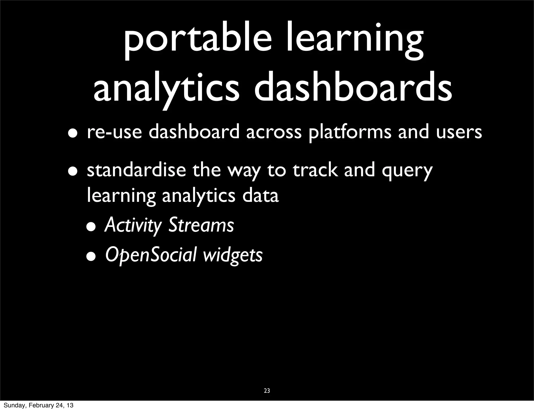 portable learning
                           analytics dashboards
                    • re-use dashboard across platforms and users
                    • standardise the way to track and query
                          learning analytics data
                          • Activity Streams
                          • OpenSocial widgets



                                               23

Sunday, February 24, 13
 