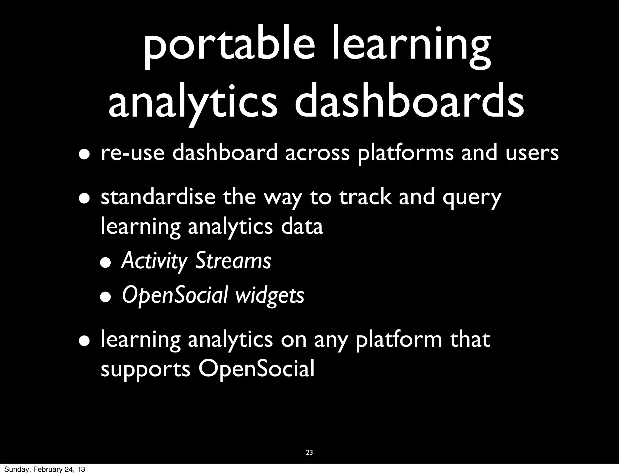 portable learning
                           analytics dashboards
                    • re-use dashboard across platforms and users
                    • standardise the way to track and query
                          learning analytics data
                          • Activity Streams
                          • OpenSocial widgets
                    • learning analytics on any platform that
                          supports OpenSocial


                                               23

Sunday, February 24, 13
 