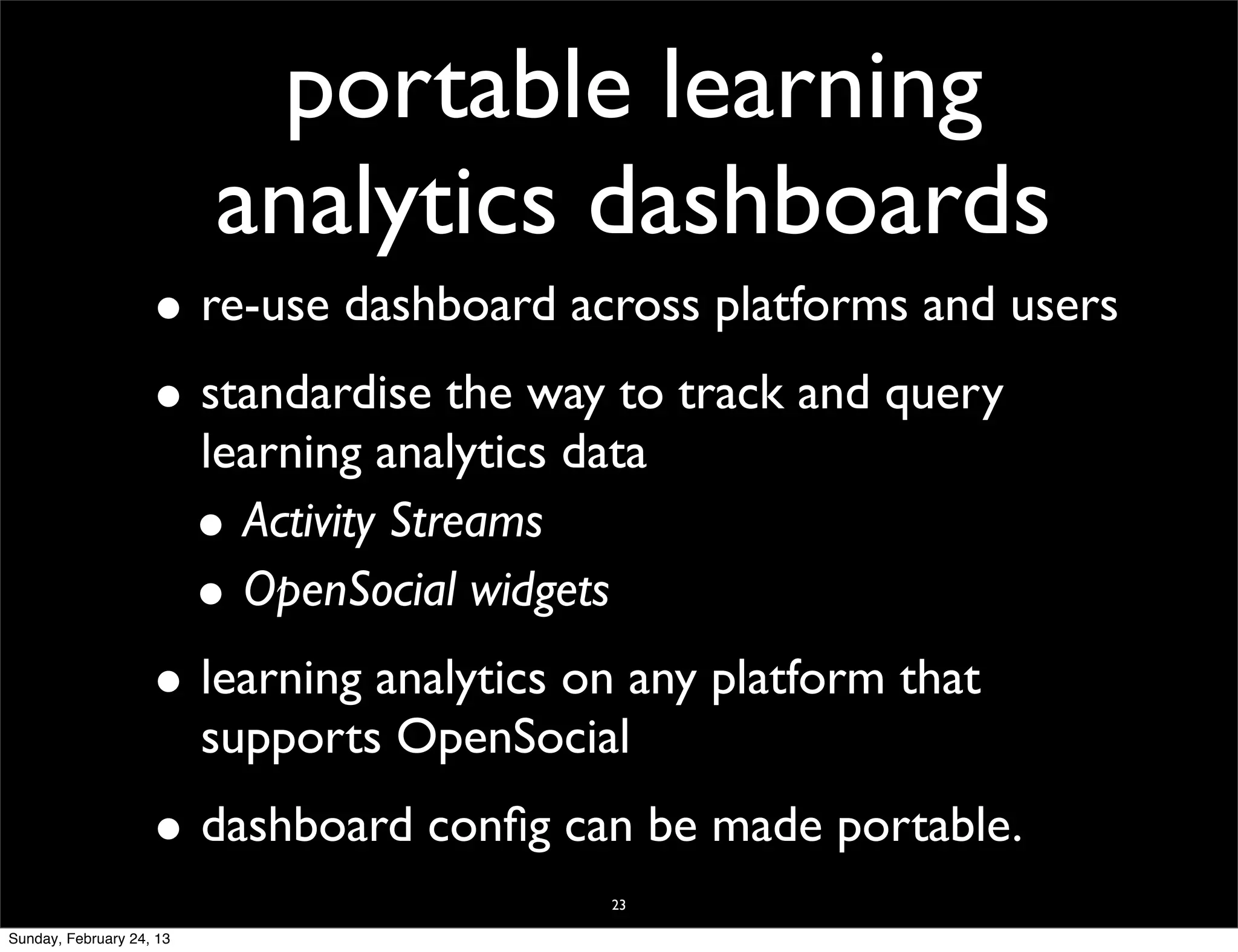 portable learning
                           analytics dashboards
                    • re-use dashboard across platforms and users
                    • standardise the way to track and query
                          learning analytics data
                          • Activity Streams
                          • OpenSocial widgets
                    • learning analytics on any platform that
                          supports OpenSocial
                    • dashboard conﬁg can be made portable.
                                               23

Sunday, February 24, 13
 